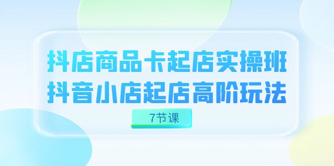 抖店-商品卡起店实战班，抖音小店起店高阶玩法（7节课）-优优资源网