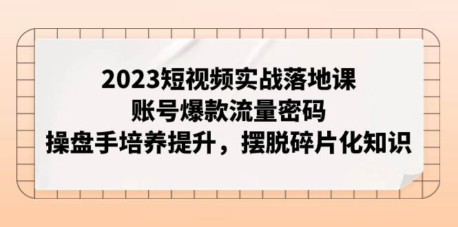 2023短视频实战落地课，账号爆款流量密码，操盘手培养提升，摆脱碎片化知识-优优资源网