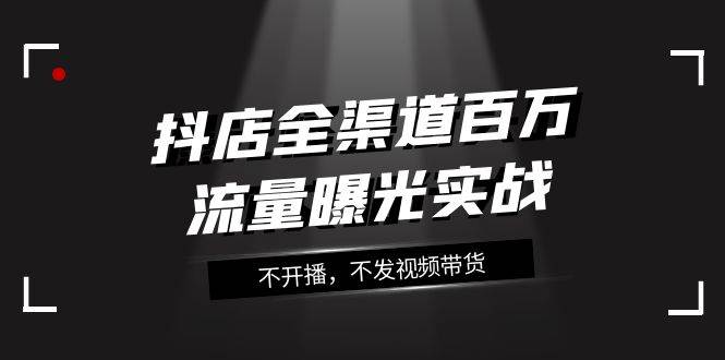 抖店-全渠道百万流量曝光实战，不开播，不发视频带货（16节课）-优优资源网
