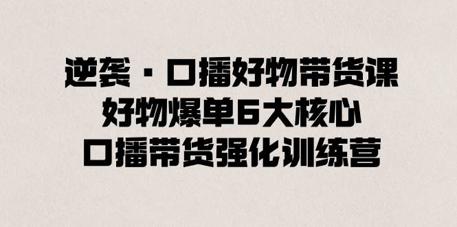逆袭·口播好物带货课，好物爆单6大核心，口播带货强化训练营-优优资源网