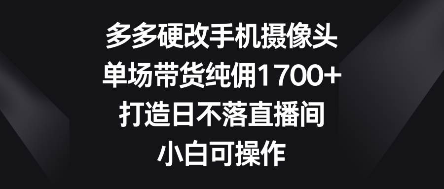 多多硬改手机摄像头，单场带货纯佣1700+，打造日不落直播间，小白可操作-优优资源网