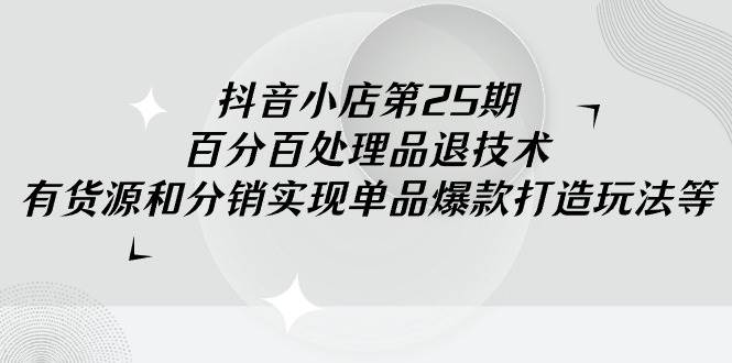 抖音小店-第25期，百分百处理品退技术，有货源和分销实现单品爆款打造玩法-优优资源网