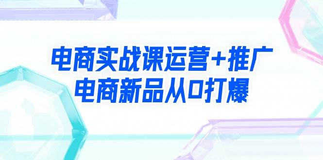 电商实战课运营+推广，电商新品从0打爆（99节视频课）-优优资源网