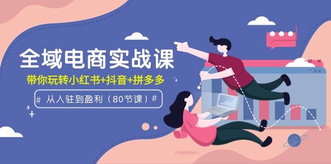 全域电商实战课：从入驻到盈利，带你玩转小红书+抖音+拼多多（80节课）-优优资源网