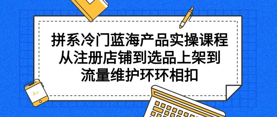 拼系冷门蓝海产品实操课程，从注册店铺到选品上架到流量维护环环相扣-优优资源网