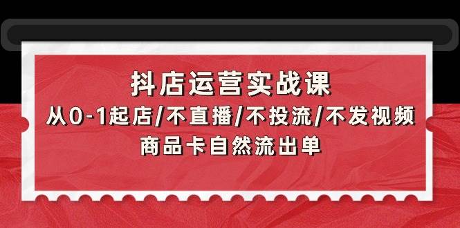 抖店运营实战课：从0-1起店/不直播/不投流/不发视频/商品卡自然流出单-优优资源网