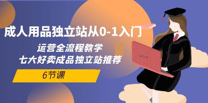 成人用品独立站从0-1入门，运营全流程教学，七大好卖成品独立站推荐-6节课-优优资源网