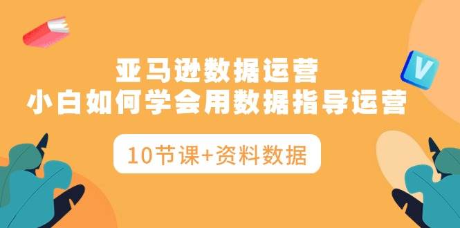 亚马逊数据运营，小白如何学会用数据指导运营（10节课+资料数据）-优优资源网