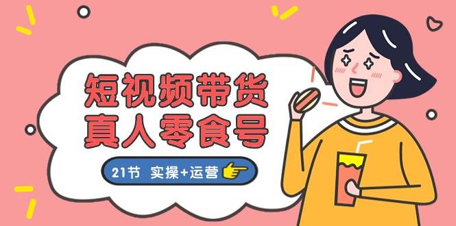 短视频带货真人零食号：更全面的零食带货教程：21节 实操+运营-优优资源网