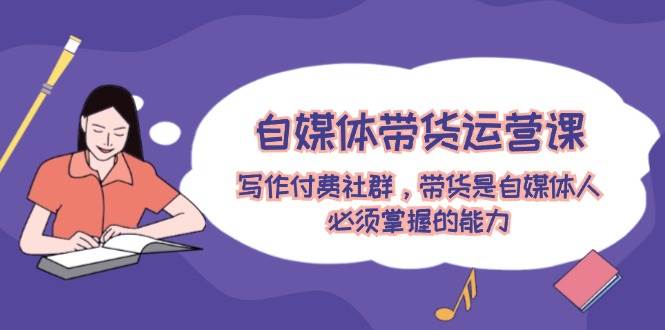 自媒体带货运营课：写作付费社群，带货是自媒体人必须掌握的能力-优优资源网