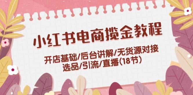 小红书电商揽金教程：开店基础/后台讲解/无货源对接/选品/引流/直播(18节)-优优资源网